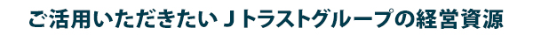 ご活用いただきたいJトラストグループの経営資源